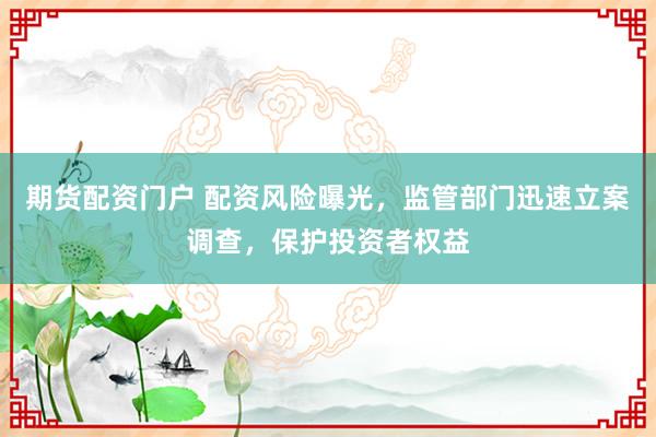 期货配资门户 配资风险曝光，监管部门迅速立案调查，保护投资者权益