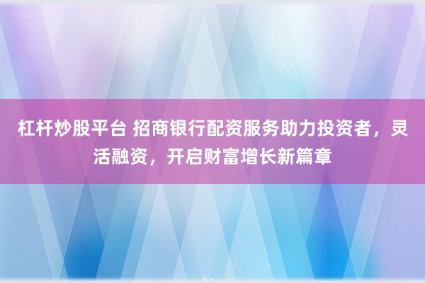 杠杆炒股平台 招商银行配资服务助力投资者，灵活融资，开启财富增长新篇章