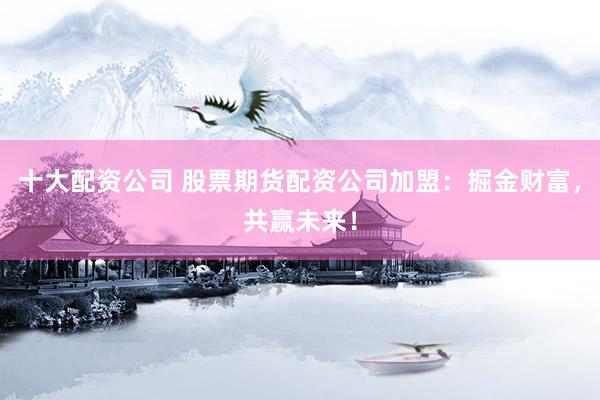 十大配资公司 股票期货配资公司加盟：掘金财富，共赢未来！