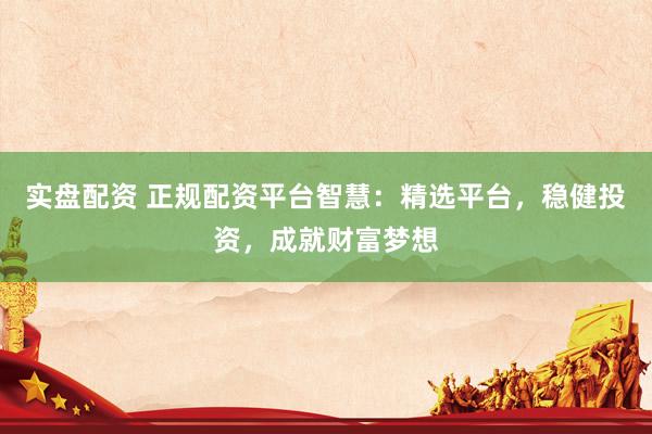 实盘配资 正规配资平台智慧：精选平台，稳健投资，成就财富梦想