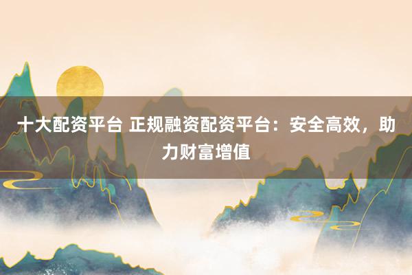 十大配资平台 正规融资配资平台：安全高效，助力财富增值