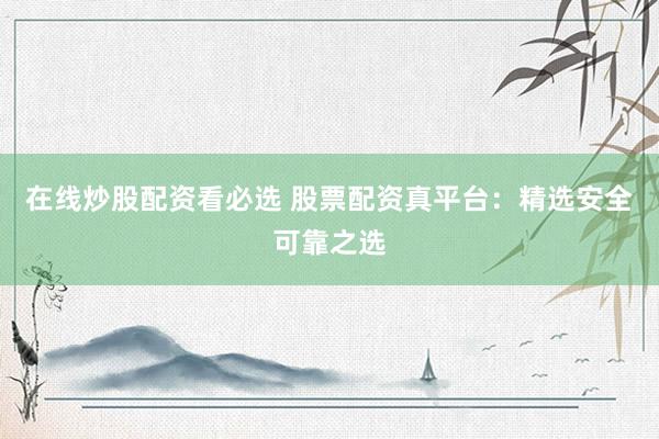 在线炒股配资看必选 股票配资真平台：精选安全可靠之选