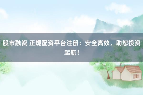 股市融资 正规配资平台注册：安全高效，助您投资起航！