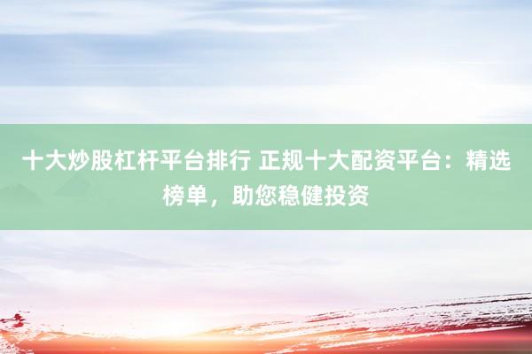 十大炒股杠杆平台排行 正规十大配资平台：精选榜单，助您稳健投资