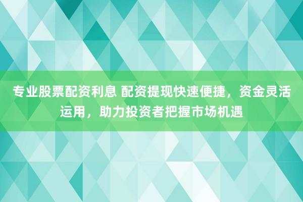 专业股票配资利息 配资提现快速便捷，资金灵活运用，助力投资者把握市场机遇
