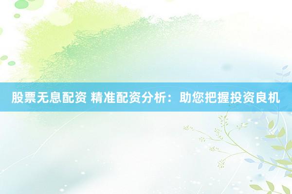 股票无息配资 精准配资分析：助您把握投资良机
