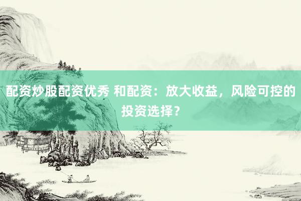 配资炒股配资优秀 和配资：放大收益，风险可控的投资选择？