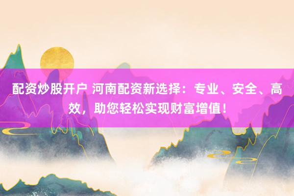 配资炒股开户 河南配资新选择：专业、安全、高效，助您轻松实现财富增值！