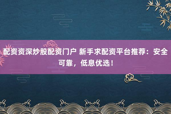 配资资深炒股配资门户 新手求配资平台推荐：安全可靠，低息优选！