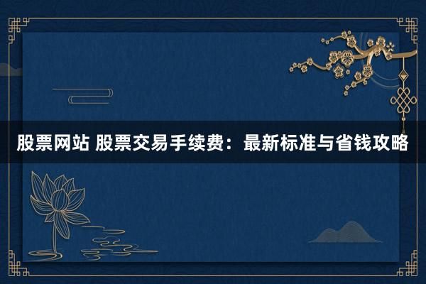 股票网站 股票交易手续费：最新标准与省钱攻略