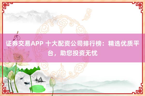 证券交易APP 十大配资公司排行榜：精选优质平台，助您投资无忧