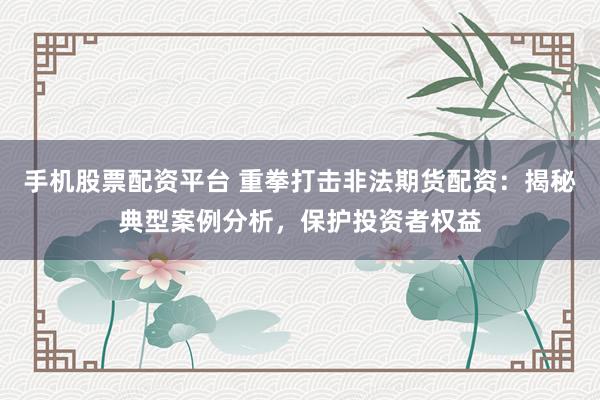 手机股票配资平台 重拳打击非法期货配资：揭秘典型案例分析，保护投资者权益