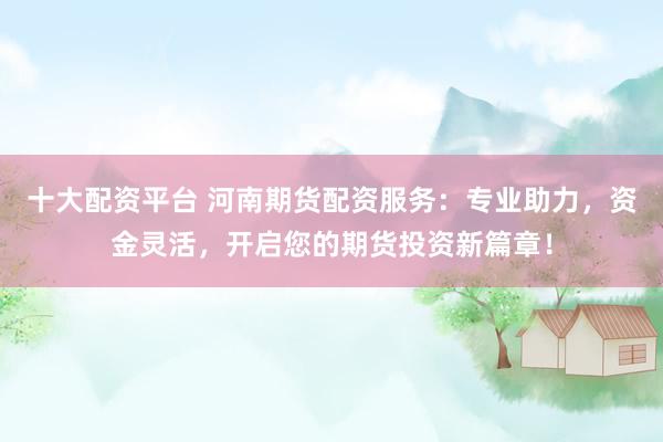 十大配资平台 河南期货配资服务：专业助力，资金灵活，开启您的期货投资新篇章！
