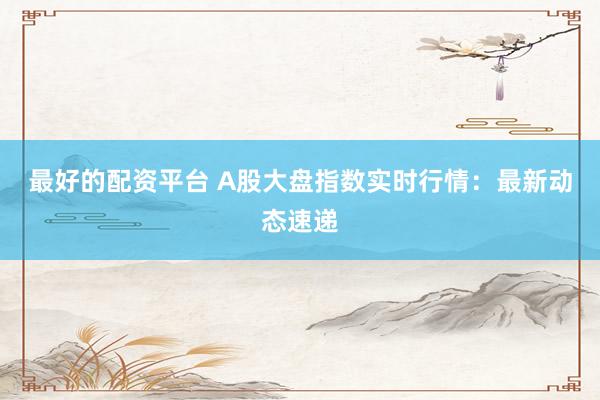 最好的配资平台 A股大盘指数实时行情：最新动态速递