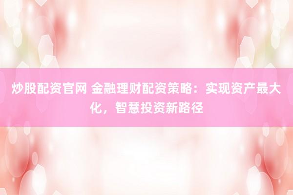 炒股配资官网 金融理财配资策略：实现资产最大化，智慧投资新路径