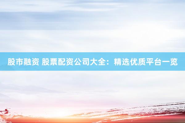 股市融资 股票配资公司大全：精选优质平台一览