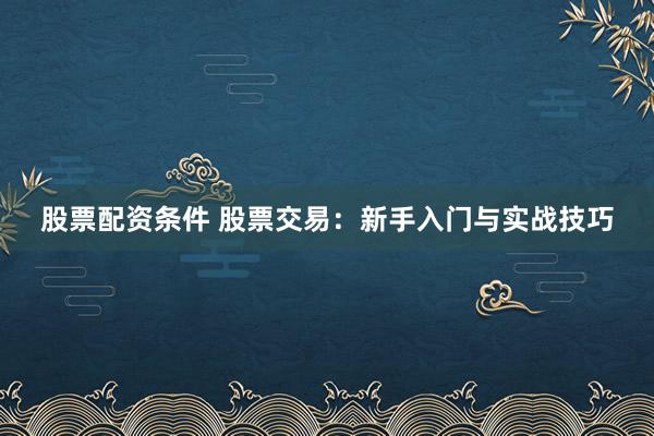 股票配资条件 股票交易：新手入门与实战技巧