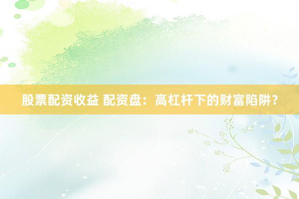 股票配资收益 配资盘：高杠杆下的财富陷阱？