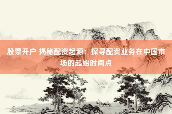 股票开户 揭秘配资起源：探寻配资业务在中国市场的起始时间点