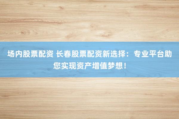 场内股票配资 长春股票配资新选择：专业平台助您实现资产增值梦想！