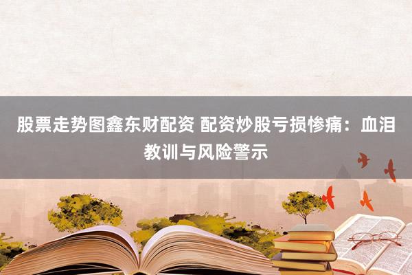股票走势图鑫东财配资 配资炒股亏损惨痛：血泪教训与风险警示