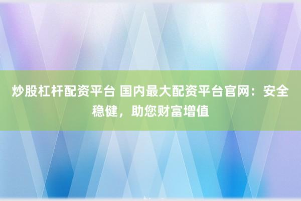 炒股杠杆配资平台 国内最大配资平台官网：安全稳健，助您财富增值