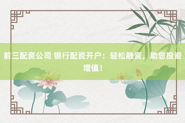 前三配资公司 银行配资开户：轻松融资，助您投资增值！
