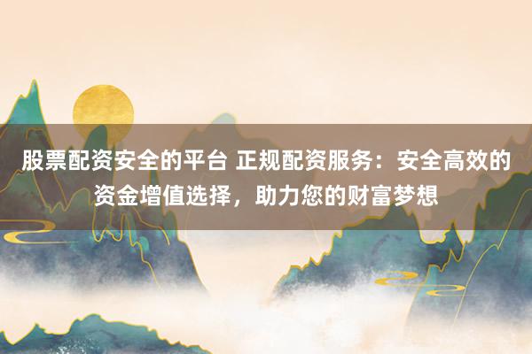 股票配资安全的平台 正规配资服务：安全高效的资金增值选择，助力您的财富梦想
