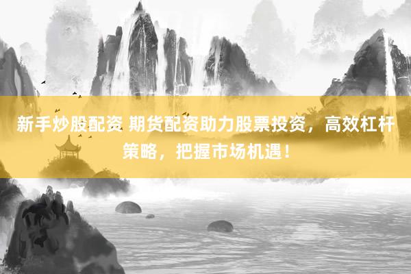新手炒股配资 期货配资助力股票投资，高效杠杆策略，把握市场机遇！