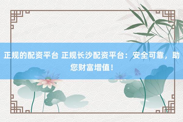 正规的配资平台 正规长沙配资平台：安全可靠，助您财富增值！