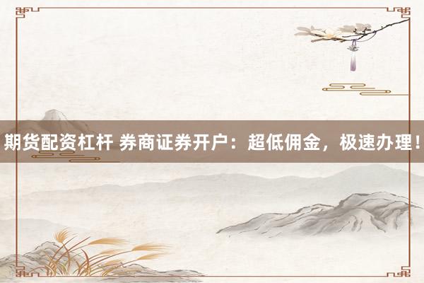 期货配资杠杆 券商证券开户：超低佣金，极速办理！