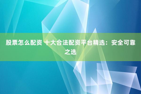 股票怎么配资 十大合法配资平台精选：安全可靠之选