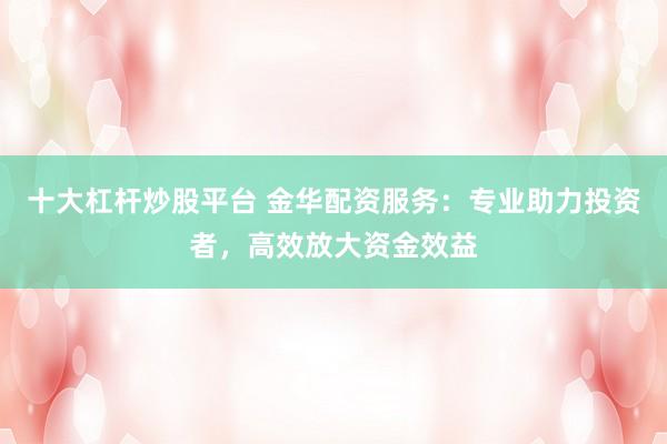 十大杠杆炒股平台 金华配资服务：专业助力投资者，高效放大资金效益