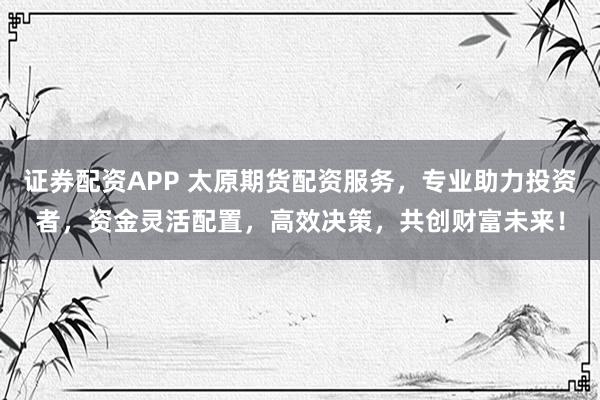 证券配资APP 太原期货配资服务，专业助力投资者，资金灵活配置，高效决策，共创财富未来！