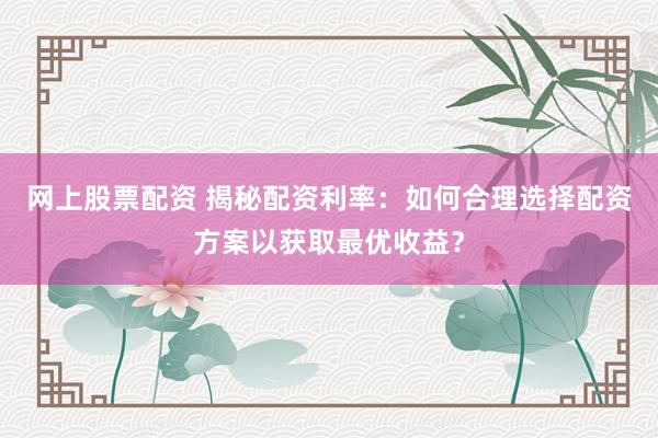 网上股票配资 揭秘配资利率：如何合理选择配资方案以获取最优收益？