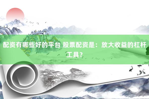 配资有哪些好的平台 股票配资是：放大收益的杠杆工具？