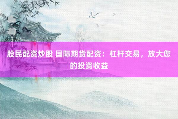 股民配资炒股 国际期货配资：杠杆交易，放大您的投资收益