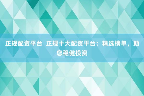 正规配资平台  正规十大配资平台：精选榜单，助您稳健投资