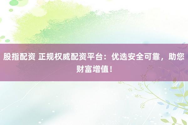股指配资 正规权威配资平台：优选安全可靠，助您财富增值！