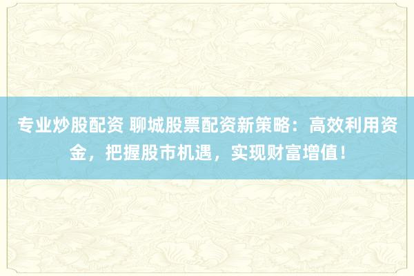 专业炒股配资 聊城股票配资新策略：高效利用资金，把握股市机遇，实现财富增值！