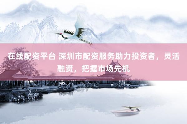 在线配资平台 深圳市配资服务助力投资者，灵活融资，把握市场先机