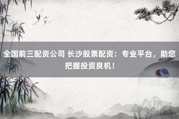 全国前三配资公司 长沙股票配资：专业平台，助您把握投资良机！