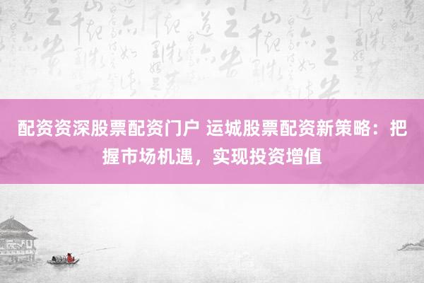 配资资深股票配资门户 运城股票配资新策略：把握市场机遇，实现投资增值