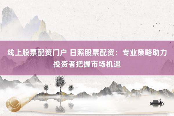 线上股票配资门户 日照股票配资：专业策略助力投资者把握市场机遇