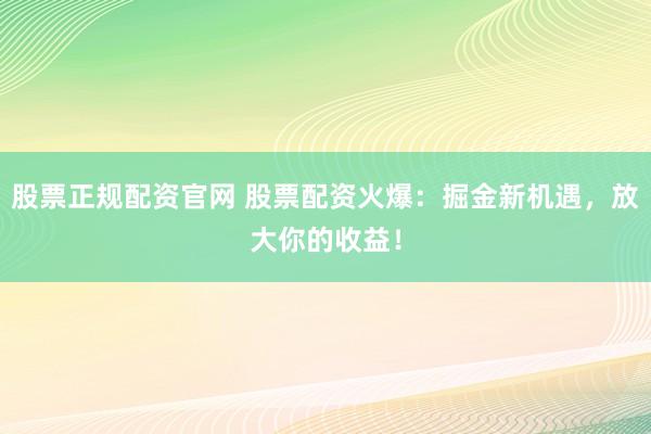 股票正规配资官网 股票配资火爆：掘金新机遇，放大你的收益！
