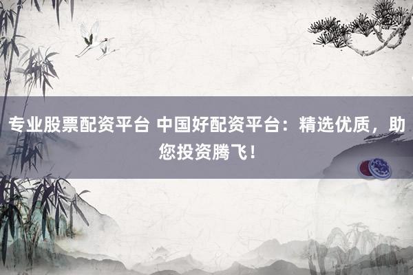 专业股票配资平台 中国好配资平台：精选优质，助您投资腾飞！
