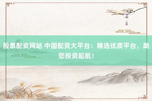 股票配资网站 中国配资大平台：精选优质平台，助您投资起航！