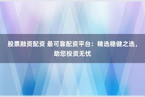 股票融资配资 最可靠配资平台：精选稳健之选，助您投资无忧