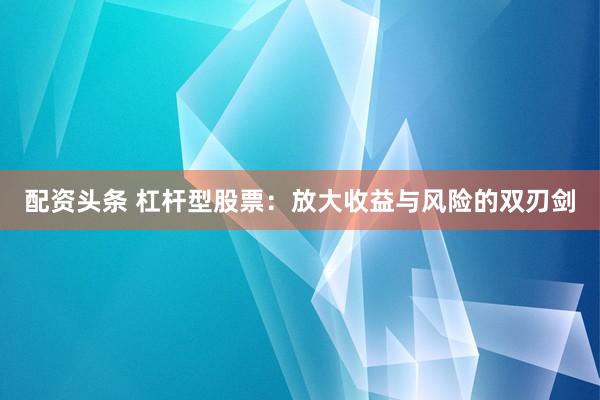 配资头条 杠杆型股票：放大收益与风险的双刃剑