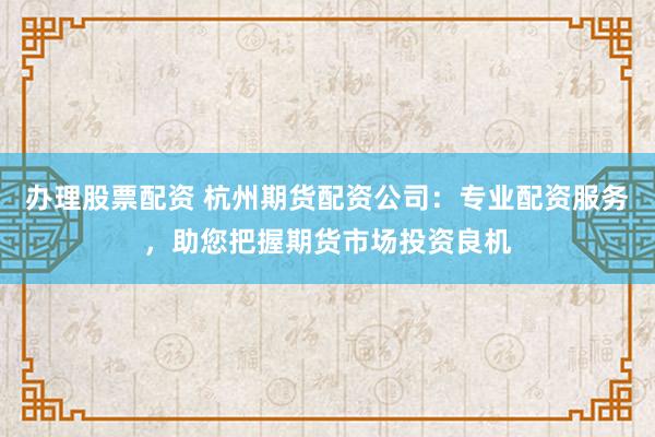 办理股票配资 杭州期货配资公司：专业配资服务，助您把握期货市场投资良机